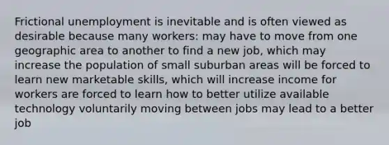 Frictional unemployment is inevitable and is often viewed as desirable because many workers: may have to move from one geographic area to another to find a new job, which may increase the population of small suburban areas will be forced to learn new marketable skills, which will increase income for workers are forced to learn how to better utilize available technology voluntarily moving between jobs may lead to a better job