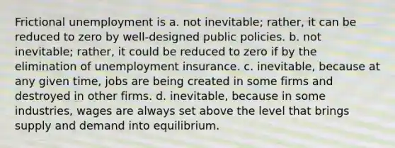 Frictional unemployment is a. not inevitable; rather, it can be reduced to zero by well-designed public policies. b. not inevitable; rather, it could be reduced to zero if by the elimination of unemployment insurance. c. inevitable, because at any given time, jobs are being created in some firms and destroyed in other firms. d. inevitable, because in some industries, wages are always set above the level that brings supply and demand into equilibrium.