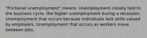 "Frictional unemployment" means: Unemployment closely tied to the business cycle, the higher unemployment during a recession. Unemployment that occurs because individuals lack skills valued by employers. Unemployment that occurs as workers move between jobs.