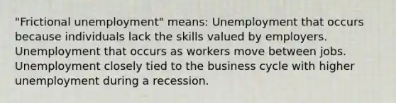 "Frictional unemployment" means: Unemployment that occurs because individuals lack the skills valued by employers. Unemployment that occurs as workers move between jobs. Unemployment closely tied to the business cycle with higher unemployment during a recession.