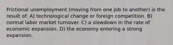 Frictional unemployment (moving from one job to another) is the result of: A) technological change or foreign competition. B) normal labor market turnover. C) a slowdown in the rate of economic expansion. D) the economy entering a strong expansion.