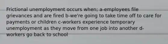 Frictional unemployment occurs when; a-employees file grievances and are fired b-we're going to take time off to care for payments or children c-workers experience temporary unemployment as they move from one job into another d-workers go back to school