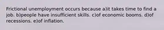 Frictional unemployment occurs because a)it takes time to find a job. b)people have insufficient skills. c)of economic booms. d)of recessions. e)of inflation.