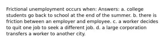 Frictional unemployment occurs when: Answers: a. college students go back to school at the end of the summer. b. there is friction between an employer and employee. c. a worker decides to quit one job to seek a different job. d. a large corporation transfers a worker to another city.