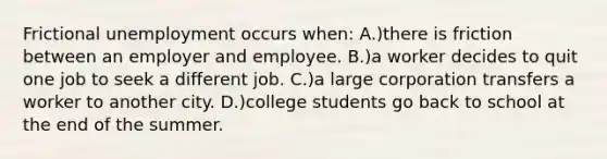 Frictional unemployment occurs when: A.)there is friction between an employer and employee. B.)a worker decides to quit one job to seek a different job. C.)a large corporation transfers a worker to another city. D.)college students go back to school at the end of the summer.