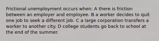 Frictional unemployment occurs when: A there is friction between an employer and employee. B a worker decides to quit one job to seek a different job. C a large corporation transfers a worker to another city. D college students go back to school at the end of the summer.