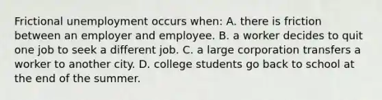 Frictional unemployment occurs when: A. there is friction between an employer and employee. B. a worker decides to quit one job to seek a different job. C. a large corporation transfers a worker to another city. D. college students go back to school at the end of the summer.