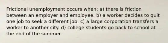 Frictional unemployment occurs when: a) there is friction between an employer and employee. b) a worker decides to quit one job to seek a different job. c) a large corporation transfers a worker to another city. d) college students go back to school at the end of the summer.