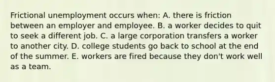 Frictional unemployment occurs when: A. there is friction between an employer and employee. B. a worker decides to quit to seek a different job. C. a large corporation transfers a worker to another city. D. college students go back to school at the end of the summer. E. workers are fired because they don't work well as a team.