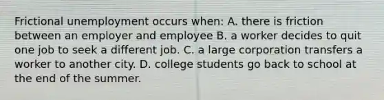 Frictional unemployment occurs when: A. there is friction between an employer and employee B. a worker decides to quit one job to seek a different job. C. a large corporation transfers a worker to another city. D. college students go back to school at the end of the summer.