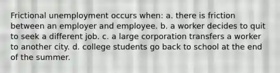 Frictional unemployment occurs when: a. there is friction between an employer and employee. b. a worker decides to quit to seek a different job. c. a large corporation transfers a worker to another city. d. college students go back to school at the end of the summer.