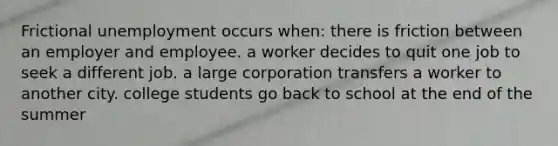 Frictional unemployment occurs when: there is friction between an employer and employee. a worker decides to quit one job to seek a different job. a large corporation transfers a worker to another city. college students go back to school at the end of the summer