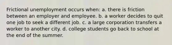 Frictional unemployment occurs when: a. there is friction between an employer and employee. b. a worker decides to quit one job to seek a different job. c. a large corporation transfers a worker to another city. d. college students go back to school at the end of the summer.