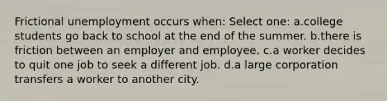 Frictional unemployment occurs when: Select one: a.college students go back to school at the end of the summer. b.there is friction between an employer and employee. c.a worker decides to quit one job to seek a different job. d.a large corporation transfers a worker to another city.