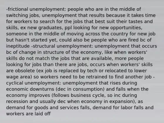 -frictional unemployment: people who are in the middle of switching jobs, unemployment that results because it takes time for workers to search for the jobs that best suit their tastes and skills, ex new graduates, ppl looking for new opportunities, someone in the middle of moving across the country for new job but hasn't started yet, could also be people who are fired bc of ineptitude -structural unemployment: unemployment that occurs bc of change in structure of the economy, like when workers' skills do not match the jobs that are available, more people looking for jobs than there are jobs, occurs when workers' skills are obsolete (ex job is replaced by tech or relocated to lower wage area) so workers need to be retrained to find another job -cyclical unemployment: unemployment that rises during economic downturns (dec in consumption) and falls when the economy improves (follows business cycle, so inc during recession and usually dec when economy in expansion), as demand for goods and services falls, demand for labor falls and workers are laid off