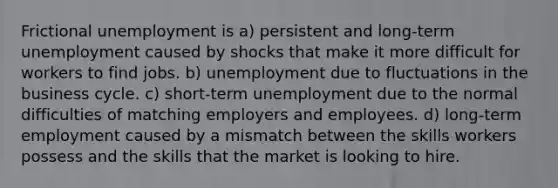 Frictional unemployment is a) persistent and long-term unemployment caused by shocks that make it more difficult for workers to find jobs. b) unemployment due to fluctuations in the business cycle. c) short-term unemployment due to the normal difficulties of matching employers and employees. d) long-term employment caused by a mismatch between the skills workers possess and the skills that the market is looking to hire.