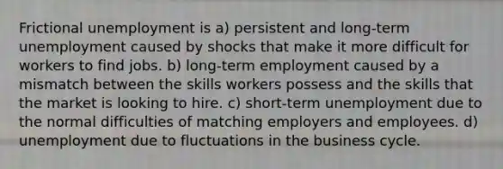 Frictional unemployment is a) persistent and long-term unemployment caused by shocks that make it more difficult for workers to find jobs. b) long-term employment caused by a mismatch between the skills workers possess and the skills that the market is looking to hire. c) short-term unemployment due to the normal difficulties of matching employers and employees. d) unemployment due to fluctuations in the business cycle.