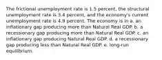 The frictional unemployment rate is 1.5 percent, the structural unemployment rate is 3.4 percent, and the economy's current unemployment rate is 4.9 percent. The economy is in a. an inflationary gap producing more than Natural Real GDP. b. a recessionary gap producing more than Natural Real GDP. c. an inflationary gap producing Natural Real GDP. d. a recessionary gap producing less than Natural Real GDP. e. long-run equilibrium.