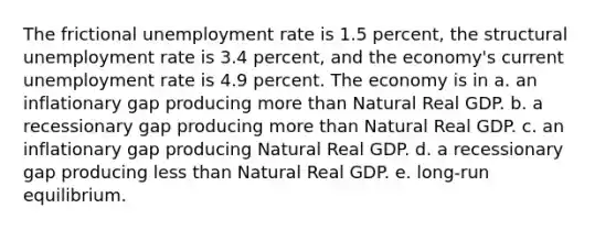 The frictional unemployment rate is 1.5 percent, the structural unemployment rate is 3.4 percent, and the economy's current unemployment rate is 4.9 percent. The economy is in a. an inflationary gap producing more than Natural Real GDP. b. a recessionary gap producing more than Natural Real GDP. c. an inflationary gap producing Natural Real GDP. d. a recessionary gap producing less than Natural Real GDP. e. long-run equilibrium.