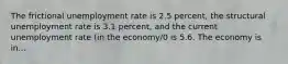 The frictional unemployment rate is 2.5 percent, the structural unemployment rate is 3.1 percent, and the current unemployment rate (in the economy/0 is 5.6. The economy is in...