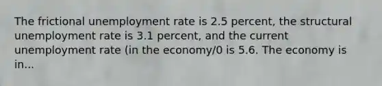 The frictional unemployment rate is 2.5 percent, the structural unemployment rate is 3.1 percent, and the current unemployment rate (in the economy/0 is 5.6. The economy is in...