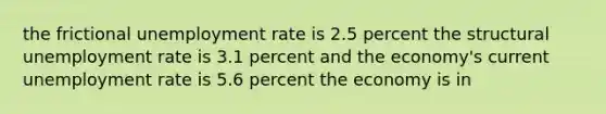 the frictional unemployment rate is 2.5 percent the structural unemployment rate is 3.1 percent and the economy's current unemployment rate is 5.6 percent the economy is in