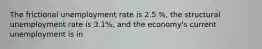 The frictional unemployment rate is 2.5 %, the structural unemployment rate is 3.1%, and the economy's current unemployment is in