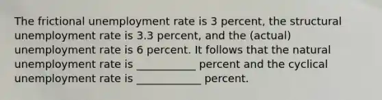 The frictional unemployment rate is 3 percent, the structural unemployment rate is 3.3 percent, and the (actual) unemployment rate is 6 percent. It follows that the natural unemployment rate is ___________ percent and the cyclical unemployment rate is ____________ percent.