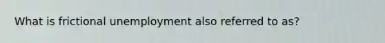 What is frictional unemployment also referred to as?