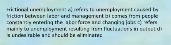 Frictional unemployment a) refers to unemployment caused by friction between labor and management b) comes from people constantly entering the labor force and changing jobs c) refers mainly to unemployment resulting from fluctuations in output d) is undesirable and should be eliminated