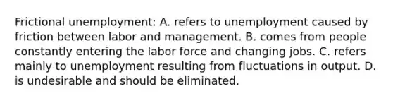 Frictional unemployment: A. refers to unemployment caused by friction between labor and management. B. comes from people constantly entering the labor force and changing jobs. C. refers mainly to unemployment resulting from fluctuations in output. D. is undesirable and should be eliminated.