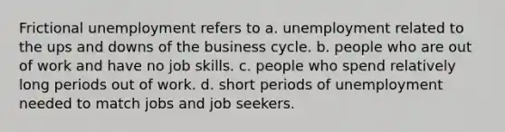 Frictional unemployment refers to a. unemployment related to the ups and downs of the business cycle. b. people who are out of work and have no job skills. c. people who spend relatively long periods out of work. d. short periods of unemployment needed to match jobs and job seekers.