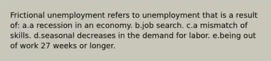 Frictional unemployment refers to unemployment that is a result of: a.a recession in an economy. b.job search. c.a mismatch of skills. d.seasonal decreases in the demand for labor. e.being out of work 27 weeks or longer.