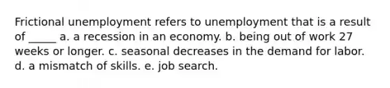 Frictional unemployment refers to unemployment that is a result of _____ a. a recession in an economy. b. being out of work 27 weeks or longer. c. seasonal decreases in the demand for labor. d. a mismatch of skills. e. job search.