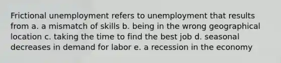 Frictional unemployment refers to unemployment that results from a. a mismatch of skills b. being in the wrong geographical location c. taking the time to find the best job d. seasonal decreases in demand for labor e. a recession in the economy