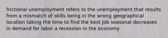 frictional unemployment refers to the unemployment that results from a mismatch of skills being in the wrong geographical location taking the time to find the best job seasonal decreases in demand for labor a recession in the economy