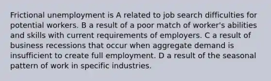 Frictional unemployment is A related to job search difficulties for potential workers. B a result of a poor match of worker's abilities and skills with current requirements of employers. C a result of business recessions that occur when aggregate demand is insufficient to create full employment. D a result of the seasonal pattern of work in specific industries.