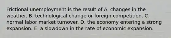 Frictional unemployment is the result of A. changes in the weather. B. technological change or foreign competition. C. normal labor market turnover. D. the economy entering a strong expansion. E. a slowdown in the rate of economic expansion.