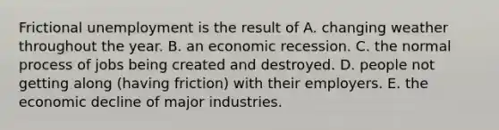 Frictional unemployment is the result of A. changing weather throughout the year. B. an economic recession. C. the normal process of jobs being created and destroyed. D. people not getting along​ (having friction) with their employers. E. the economic decline of major industries.