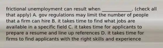 frictional unemployment can result when _____________. (check all that apply) A. gov regulations may limit the number of people that a firm can hire B. it takes time to find what jobs are available in a specific field C. it takes time for applicants to prepare a resume and line up references D. it takes time for firms to find applicants with the right skills and experience