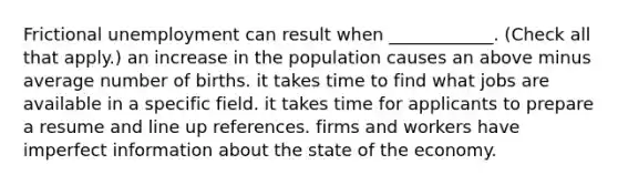 Frictional unemployment can result when​ ____________. ​(Check all that apply​.) an increase in the population causes an above minus average number of births. it takes time to find what jobs are available in a specific field. it takes time for applicants to prepare a resume and line up references. firms and workers have imperfect information about the state of the economy.