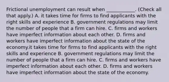 Frictional unemployment can result when​ ____________. ​(Check all that apply​.) A. it takes time for firms to find applicants with the right skills and experience B. government regulations may limit the number of people that a firm can hire. C. firms and workers have imperfect information about each other. D. firms and workers have imperfect information about the state of the economy.it takes time for firms to find applicants with the right skills and experience B. government regulations may limit the number of people that a firm can hire. C. firms and workers have imperfect information about each other. D. firms and workers have imperfect information about the state of the economy.