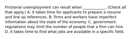 <a href='https://www.questionai.com/knowledge/krazTkqS4n-frictional-unemployment' class='anchor-knowledge'>frictional unemployment</a> can result when​ ____________. ​(Check all that apply​.) A. it takes time for applicants to prepare a resume and line up references. B. firms and workers have <a href='https://www.questionai.com/knowledge/ked4sdIFQw-imperfect-information' class='anchor-knowledge'>imperfect information</a> about the state of the economy. C. government regulations may limit the number of people that a firm can hire. D. it takes time to find what jobs are available in a specific field.