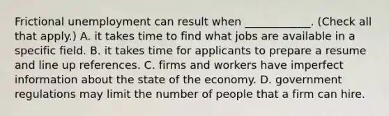 Frictional unemployment can result when​ ____________. ​(Check all that apply​.) A. it takes time to find what jobs are available in a specific field. B. it takes time for applicants to prepare a resume and line up references. C. firms and workers have imperfect information about the state of the economy. D. government regulations may limit the number of people that a firm can hire.