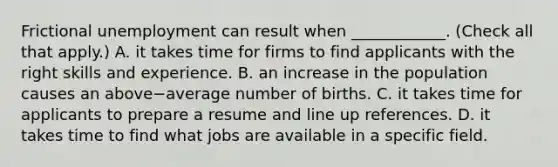 Frictional unemployment can result when​ ____________. ​(Check all that apply​.) A. it takes time for firms to find applicants with the right skills and experience. B. an increase in the population causes an above−average number of births. C. it takes time for applicants to prepare a resume and line up references. D. it takes time to find what jobs are available in a specific field.