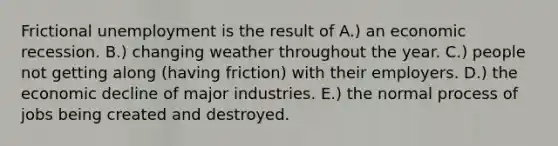 Frictional unemployment is the result of A.) an economic recession. B.) changing weather throughout the year. C.) people not getting along​ (having friction) with their employers. D.) the economic decline of major industries. E.) the normal process of jobs being created and destroyed.