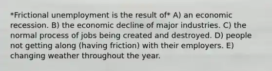 *Frictional unemployment is the result of* A) an economic recession. B) the economic decline of major industries. C) the normal process of jobs being created and destroyed. D) people not getting along (having friction) with their employers. E) changing weather throughout the year.