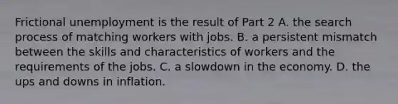 Frictional unemployment is the result of Part 2 A. the search process of matching workers with jobs. B. a persistent mismatch between the skills and characteristics of workers and the requirements of the jobs. C. a slowdown in the economy. D. the ups and downs in inflation.