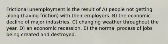 Frictional unemployment is the result of A) people not getting along (having friction) with their employers. B) the economic decline of major industries. C) changing weather throughout the year. D) an economic recession. E) the normal process of jobs being created and destroyed.