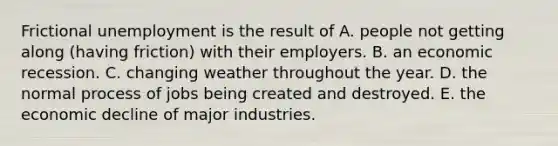 Frictional unemployment is the result of A. people not getting along​ (having friction) with their employers. B. an economic recession. C. changing weather throughout the year. D. the normal process of jobs being created and destroyed. E. the economic decline of major industries.